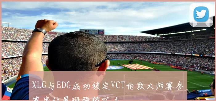 XLG与EDG成功锁定VCT伦敦大师赛参赛席位展现强势实力