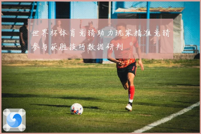 世界杯体育竞猜助力玩家精准竞猜参与获胜技巧数据研判