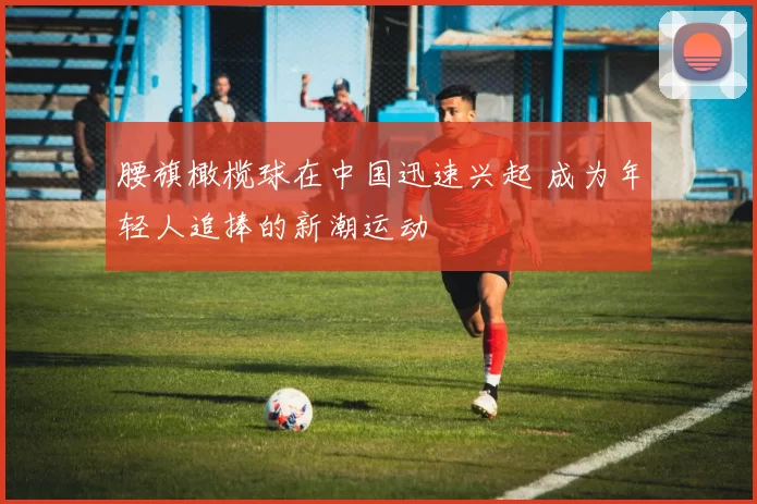 腰旗橄榄球在中国迅速兴起 成为年轻人追捧的新潮运动