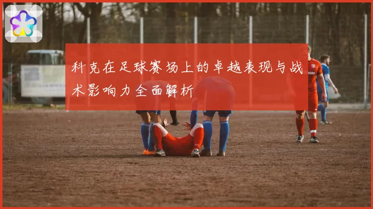 科克在足球赛场上的卓越表现与战术影响力全面解析