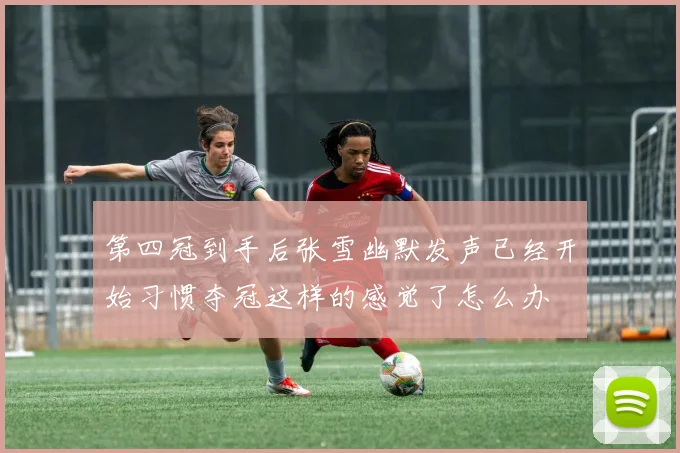 第四冠到手后张雪幽默发声已经开始习惯夺冠这样的感觉了怎么办
