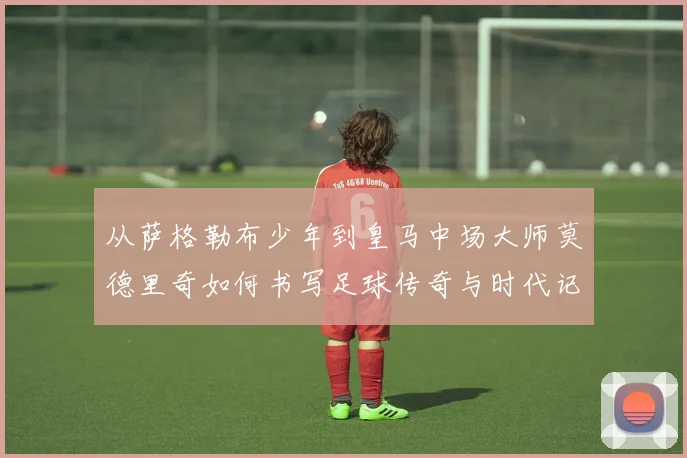 从萨格勒布少年到皇马中场大师莫德里奇如何书写足球传奇与时代记忆