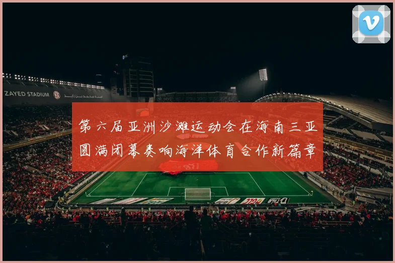 第六届亚洲沙滩运动会在海南三亚圆满闭幕奏响海洋体育合作新篇章