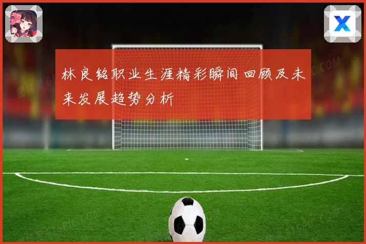 林良铭职业生涯精彩瞬间回顾及未来发展趋势分析