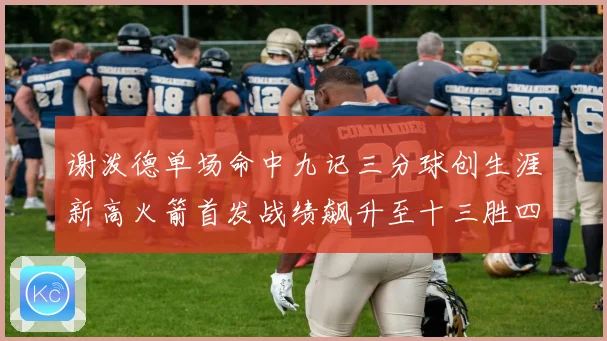 谢泼德单场命中九记三分球创生涯新高火箭首发战绩飙升至十三胜四赛场复盘