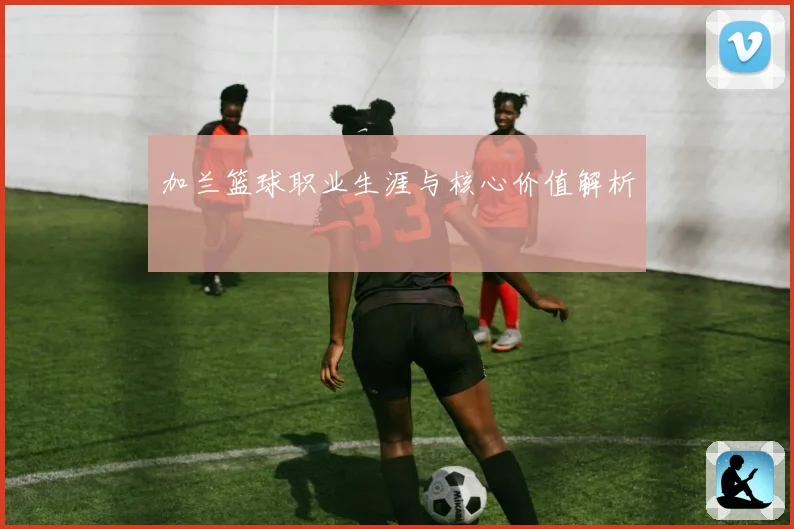 加兰篮球职业生涯与核心价值解析