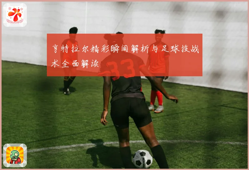 亨特拉尔精彩瞬间解析与足球技战术全面解读