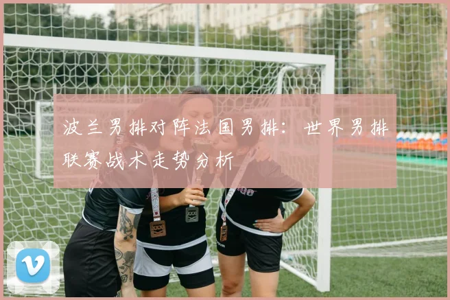 波兰男排对阵法国男排：世界男排联赛战术走势分析