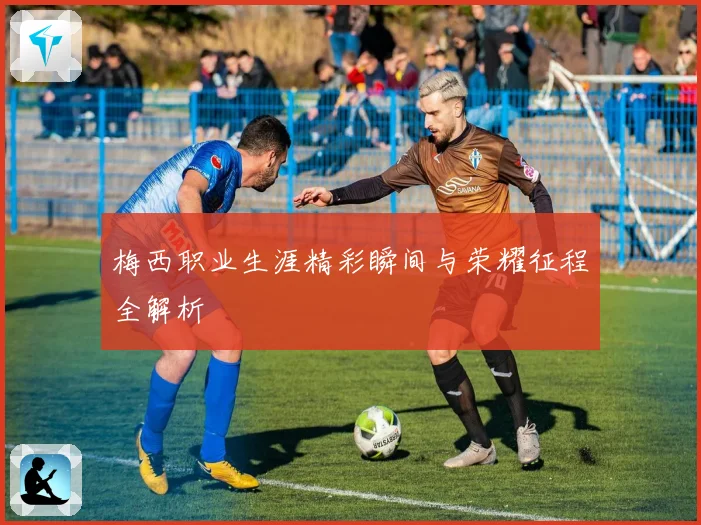 梅西职业生涯精彩瞬间与荣耀征程全解析
