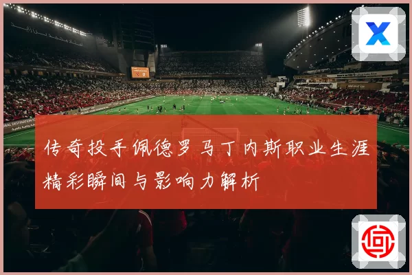 传奇投手佩德罗马丁内斯职业生涯精彩瞬间与影响力解析
