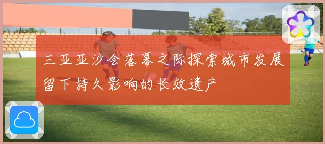 三亚亚沙会落幕之际探索城市发展留下持久影响的长效遗产
