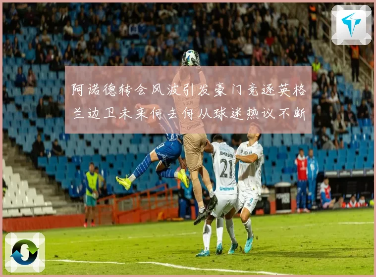 阿诺德转会风波引发豪门竞逐英格兰边卫未来何去何从球迷热议不断