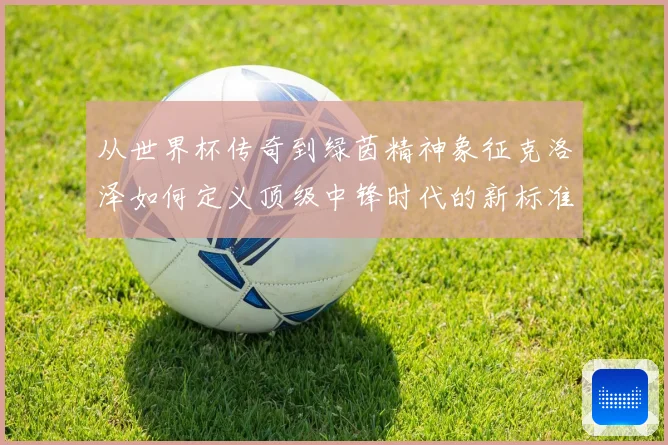 从世界杯传奇到绿茵精神象征克洛泽如何定义顶级中锋时代的新标准