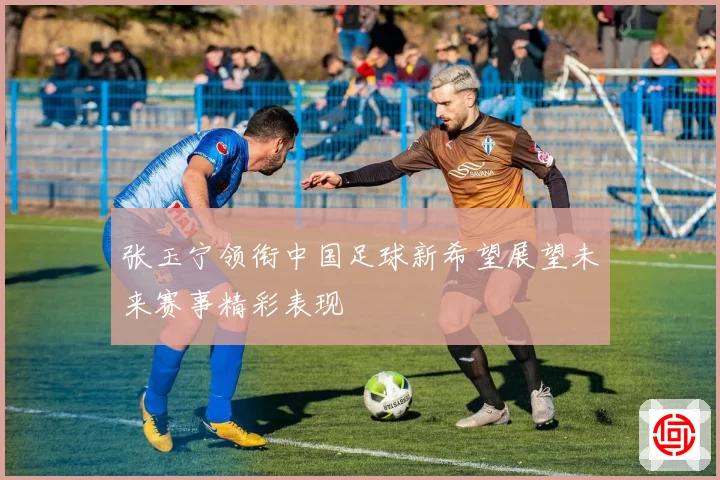 张玉宁领衔中国足球新希望展望未来赛事精彩表现