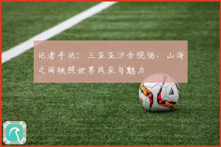 记者手记：三亚亚沙会现场，山海之间映照世界风采与魅力