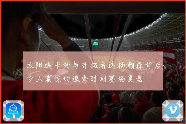 太阳选卡约与开拓者选杨瀚森背后令人震惊的选秀时刻赛场复盘