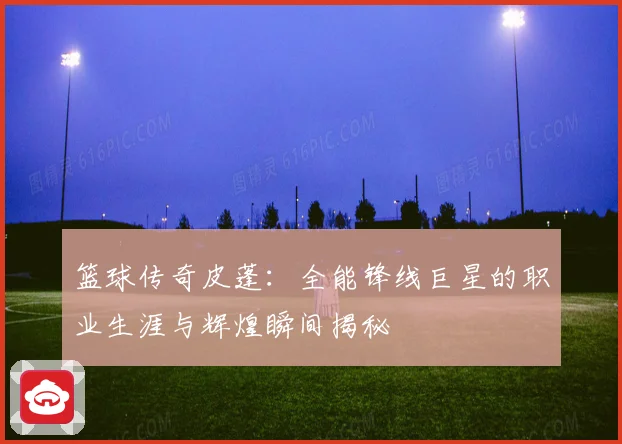 篮球传奇皮蓬：全能锋线巨星的职业生涯与辉煌瞬间揭秘