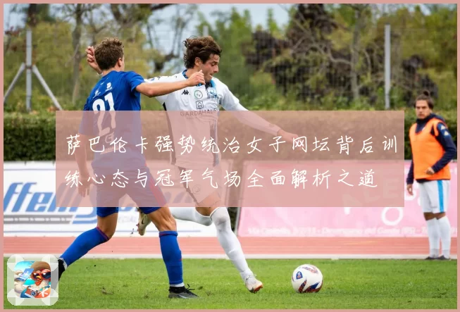 萨巴伦卡强势统治女子网坛背后训练心态与冠军气场全面解析之道