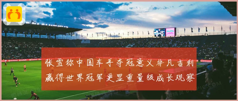 张雪称中国车手夺冠意义非凡吉利赢得世界冠军更显重量级成长观察