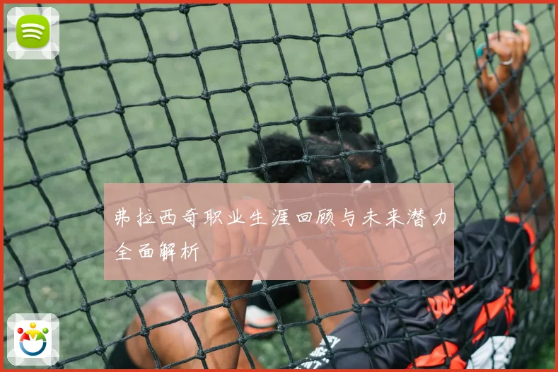 弗拉西奇职业生涯回顾与未来潜力全面解析