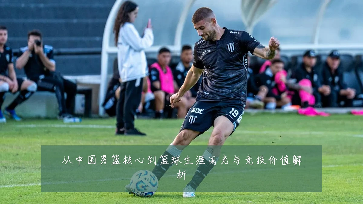 从中国男篮核心到篮球生涯高光与竞技价值解析