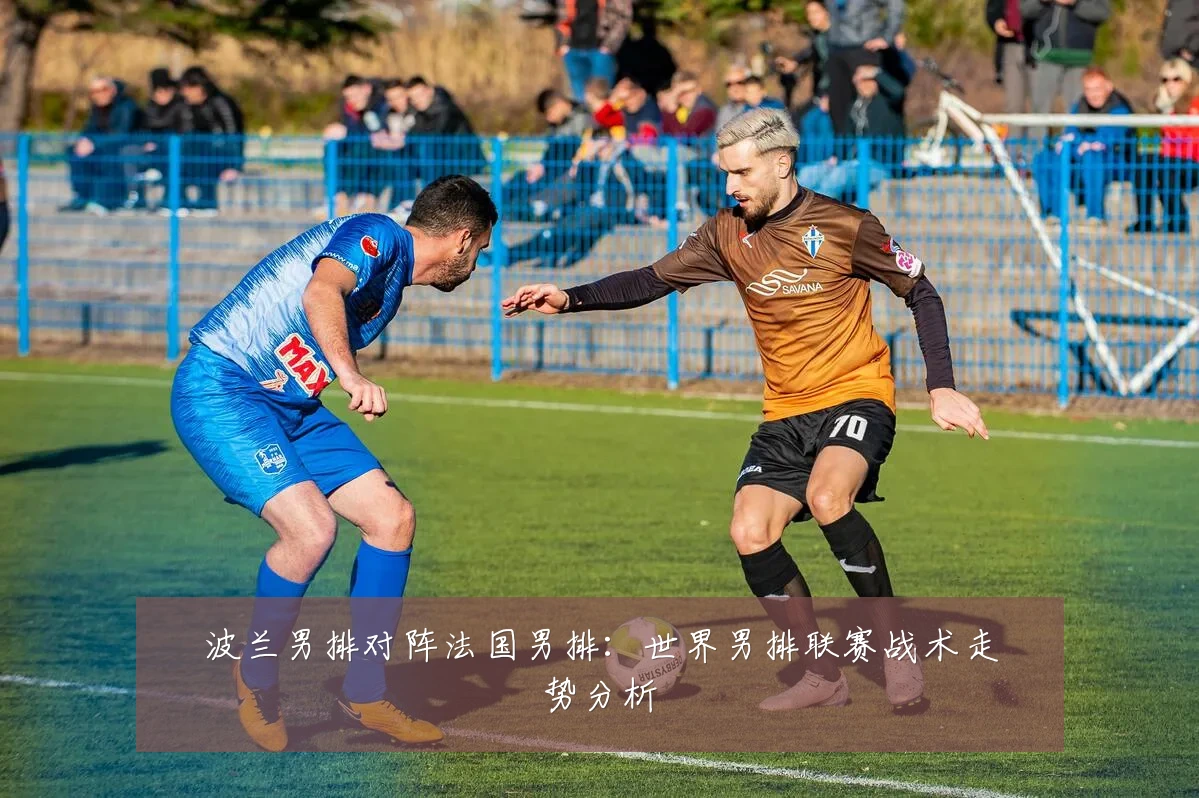波兰男排对阵法国男排：世界男排联赛战术走势分析