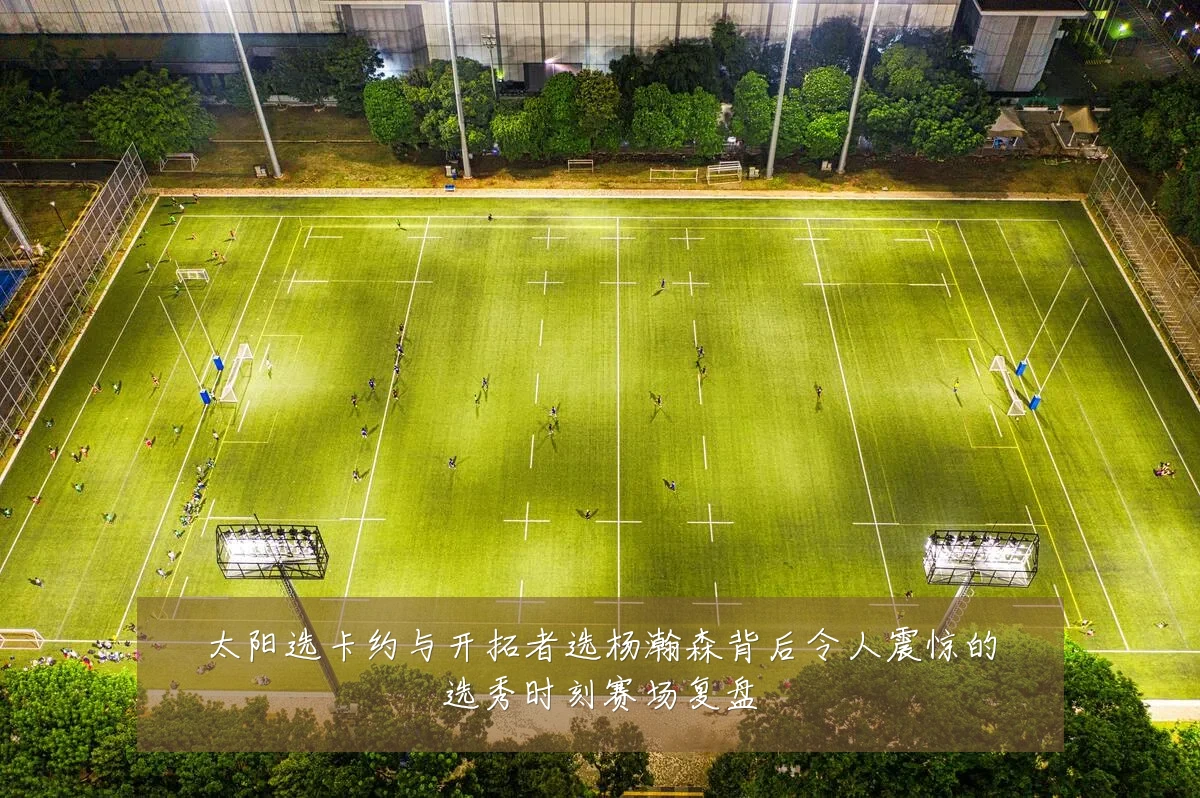 太阳选卡约与开拓者选杨瀚森背后令人震惊的选秀时刻赛场复盘